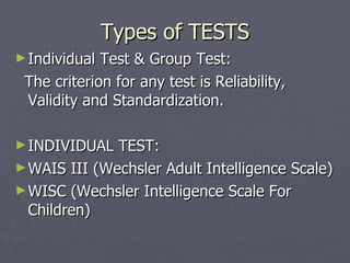 Types of TESTS Individual Test & Group Test: The criterion for any test is Reliability, Validity and Standardization.  INDIVIDUAL TEST: WAIS III (Wechsler Adult Intelligence Scale) WISC (Wechsler Intelligence Scale For Children) 