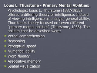 Louis L. Thurstone - Primary Mental Abilities:  Psychologist Louis L. Thurstone (1887-1955) offered a differing theory of intelligence. Instead of viewing intelligence as a single, general ability, Thurstone's theory focused on seven different "primary mental abilities" (Thurstone, 1938). The abilities that he described were:  Verbal comprehension  Reasoning  Perceptual speed  Numerical ability  Word fluency  Associative memory  Spatial visualization 