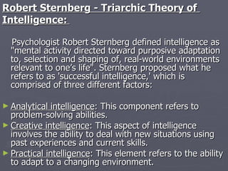 Robert Sternberg - Triarchic Theory of  Intelligence:   Psychologist Robert Sternberg defined intelligence as "mental activity directed toward purposive adaptation to, selection and shaping of, real-world environments relevant to one’s life". Sternberg proposed what he refers to as 'successful intelligence,' which is comprised of three different factors: Analytical intelligence : This component refers to problem-solving abilities.  Creative intelligence : This aspect of intelligence involves the ability to deal with new situations using past experiences and current skills.  Practical intelligence : This element refers to the ability to adapt to a changing environment. 
