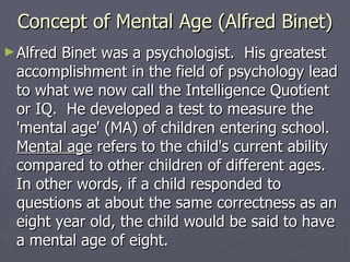 Concept of Mental Age (Alfred Binet) Alfred Binet was a psychologist.  His greatest accomplishment in the field of psychology lead to what we now call the Intelligence Quotient or IQ.  He developed a test to measure the 'mental age' (MA) of children entering school.   Mental age  refers to the child's current ability compared to other children of different ages.  In other words, if a child responded to questions at about the same correctness as an eight year old, the child would be said to have a mental age of eight.  