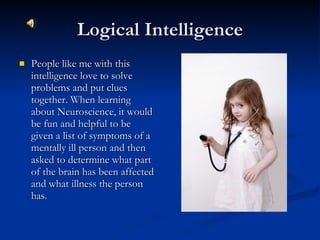 Logical Intelligence People like me with this intelligence love to solve problems and put clues together. When learning about Neuroscience, it would be fun and helpful to be given a list of symptoms of a mentally ill person and then asked to determine what part of the brain has been affected and what illness the person has. 
