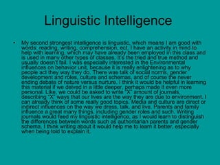 Linguistic Intelligence  My second strongest intelligence is linguistic, which means I am good with words: reading, writing, comprehension, ect. I have an activity in mind to help with learning, which may have already been employed in this class and is used in many other types of classes. It’s the tried and true method and usually doesn’t fail. I was especially interested in the Environmental influences on behavior unit, because it is really enlightening as to why people act they way they do. There was talk of social norms, gender development and roles, culture and schemas, and of course the never ending debate of nature versus nurture. I think it would be helpful in learning this material if we delved in a little deeper, perhaps made it even more personal. Like, we could be asked to write “X” amount of journals, describing “X” ways that our lives are the way they are due to environment. I can already think of some really good topics. Media and culture are direct or indirect influences on the way we dress, talk, and live. Parents and family influence a great many things, including gender roles and such. Writing journals would feed my linguistic intelligence, as I would learn to distinguish the differences between words such as authoritarian parents and gender schema. I think writing about it would help me to learn it better, especially when being told to explain it. 
