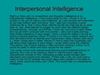 Interpersonal Intelligence Right up there with my kinaesthetic and linguistic intelligence is my interpersonal intelligence. I have some ideas for this. I chose to do an activity in the unit on infancy and childhood, as I was amazed and interested by the rate children learn and grow. And, I saw how important a good childhood life is, that it many times reflects the life the child has as an adult later on. But, what seemed to boggle my mind were the different stages (preoperational, concrete, and formal). It took me more time to learn these and not get them confused with one another. I also had trouble learning what things happened in each stage. I think it would be helpful if we did an activity involving teaching others. If forced to do more in depth research and then tell others what we learned and maybe even make a lesson plan about it, I think I would learn it better. Maybe if I had to teach the vocabulary and talk about what happens in each stage, I would better know the material. This activity may involve making a video and then posting it online, but it would be pretty in depth and have visuals for the viewer.  This would involve both interpersonal learning and kinaesthetic/hands on learning. But most of all, teaching others in real life would help the interpersonal concept of this. Interacting socially would perhaps elicit discussion and maybe even debates. If there was a way we could post a video on the GAVS website that would allow every student in the class to see it, which would be pretty cool I think. This would help my interpersonal intelligence. 