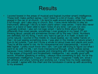 Results  I scored lowest in the areas of musical and logical (number smart) intelligence. These both make perfect sense. I don’t listen to a lot of music, other than gospel in the car or at church. I do tend to walk around singing under my breath a lot though, and I also sing in church. But, I have never learned to play an instrument, although I did try to learn piano when I was seven. I have also never been in a band or been able to learn notes of any kind. I am just not very musically inclined. I also am not logic smart. I tend to think about things differently than most people, sometimes I over analyze in my head. If I am thinking aloud, people are sometimes thrown off by the way I think. Numbers are definitely not my thing. I work very hard to get an A in math. It does not come natural. I scored in the middle on visual spatial, as I do better hands on than I do just seeing something done. I was also in the middle on nature smart. I love to be outside, I just don’t know a whole lot about trees and plants and such. They’re all the same to me. As for intrapersonal and interpersonal, I scored a little higher. I pretty much know who I am; I am just still trying to figure out what I want to do with my life. I am more interpersonal though, which makes sense because I love meeting new people and interacting with others. I scored highest in the areas of linguistic and kinaesthetic intelligence. I am usually good with words. Whether speaking or writing, I always have something to say. As for the kinaesthetic intelligence, it says I am body smart. I suppose I really am, since I am athletic and enjoy running and working out. I know how my body operates. So overall, I agree with this chart and the conclusion it came up with according to my answers. 