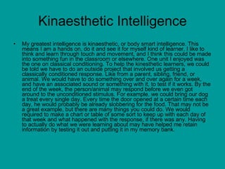 Kinaesthetic Intelligence My greatest intelligence is kinaesthetic, or body smart intelligence. This means I am a hands on, do it and see it for myself kind of learner. I like to think and learn through touch and movement, and I think this could be made into something fun in the classroom or elsewhere. One unit I enjoyed was the one on classical conditioning. To help the kinesthetic learners, we could be told we have to do an outside project that involved us getting a classically conditioned response. Like from a parent, sibling, friend, or animal. We would have to do something over and over again for a week, and have an associated sound or something with it, to test if it works. By the end of the week, the person/animal may respond before we even got around to the unconditioned stimulus. For example, we could bring our dog a treat every single day. Every time the door opened at a certain time each day, he would probably be already slobbering for the food. That may not be a great example, but there are many things you could do. We would required to make a chart or table of some sort to keep up with each day of that week and what happened with the response, if there was any. Having to actually do what we were learning about may have helped me retain information by testing it out and putting it in my memory bank.  