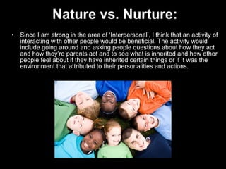 Nature vs. Nurture: Since I am strong in the area of ‘Interpersonal’, I think that an activity of interacting with other people would be beneficial. The activity would include going around and asking people questions about how they act and how they’re parents act and to see what is inherited and how other people feel about if they have inherited certain things or if it was the environment that attributed to their personalities and actions.  