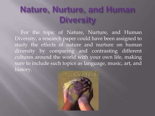For the topic of Nature, Nurture, and Human
Diversity, a research paper could have been assigned to
study the effects of nature and nurture on human
diversity by comparing and contrasting different
cultures around the world with your own life, making
sure to include such topics as language, music, art, and
history.
 