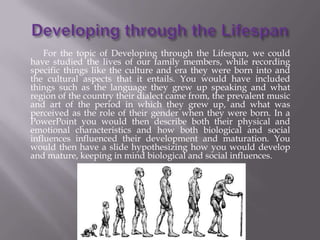 For the topic of Developing through the Lifespan, we could
have studied the lives of our family members, while recording
specific things like the culture and era they were born into and
the cultural aspects that it entails. You would have included
things such as the language they grew up speaking and what
region of the country their dialect came from, the prevalent music
and art of the period in which they grew up, and what was
perceived as the role of their gender when they were born. In a
PowerPoint you would then describe both their physical and
emotional characteristics and how both biological and social
influences influenced their development and maturation. You
would then have a slide hypothesizing how you would develop
and mature, keeping in mind biological and social influences.
 