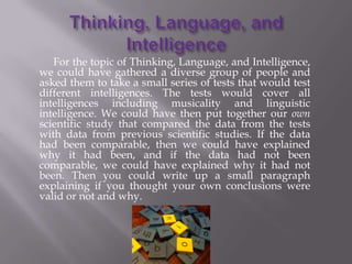 For the topic of Thinking, Language, and Intelligence,
we could have gathered a diverse group of people and
asked them to take a small series of tests that would test
different intelligences. The tests would cover all
intelligences including musicality and linguistic
intelligence. We could have then put together our own
scientific study that compared the data from the tests
with data from previous scientific studies. If the data
had been comparable, then we could have explained
why it had been, and if the data had not been
comparable, we could have explained why it had not
been. Then you could write up a small paragraph
explaining if you thought your own conclusions were
valid or not and why.
 