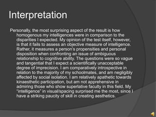 Interpretation
Personally, the most surprising aspect of the result is how
   homogenous my intelligences were in comparison to the
   disparities I expected. My opinion of the test itself, however,
   is that it fails to assess an objective measure of intelligence.
   Rather, it measures a persons propensities and personal
   disposition when confronting an issue of ambiguous
   relationship to cognitive ability. The questions were so vague
   and tangential that I expect a scientifically unacceptable
   degree of imprecision. I am comparatively introspective in
   relation to the majority of my schoolmates, and am negligibly
   affected by social isolation. I am relatively apathetic towards
   kinaesthetic participation, but am not apprehensive in
   admiring those who show superlative faculty in this field. My
   intelligence in visual/spacing surprised me the most, since I
   have a striking paucity of skill in creating aesthetics.
 