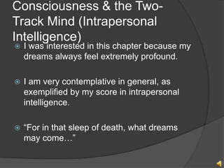 Consciousness & the Two-
Track Mind (Intrapersonal
Intelligence)
?   I was interested in this chapter because my
    dreams always feel extremely profound.

?   I am very contemplative in general, as
    exemplified by my score in intrapersonal
    intelligence.

?   For in that sleep of death, what dreams
    may come
 
