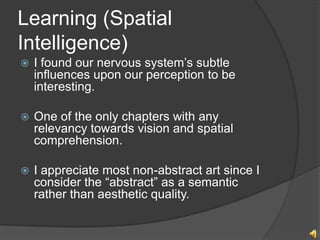 Learning (Spatial
Intelligence)
?   I found our nervous systems subtle
    influences upon our perception to be
    interesting.

?   One of the only chapters with any
    relevancy towards vision and spatial
    comprehension.

?   I appreciate most non-abstract art since I
    consider the abstract as a semantic
    rather than aesthetic quality.
 