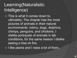 Learning(Naturalistic
Intelligence)
? This is what it comes down to,
  ultimately: The chapter has the most
  pictures of animals in their natural
  environments: robins, dogs, dolphins,
  chimps, penguins, and chickens. I
  dislike portrayals of animals in lab
  conditions, for the same reason I dislike
  seeing a tree on fire.
? I like plants and I raise a lot of them.
 