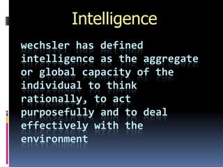 Intelligence
wechsler has defined
intelligence as the aggregate
or global capacity of the
individual to think
rationally, to act
purposefully and to deal
effectively with the
environment
 
