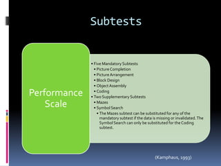 Subtests


              • Five Mandatory Subtests
                • Picture Completion
                • Picture Arrangement
                • Block Design
                • Object Assembly

Performance     • Coding
              • Two Supplementary Subtests

    Scale       • Mazes
                • Symbol Search
                  • The Mazes subtest can be substituted for any of the
                    mandatory subtest if the data is missing or invalidated. The
                    Symbol Search can only be substituted for the Coding
                    subtest.




                                                   (Kamphaus, 1993)
 