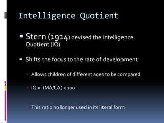 Intelligence Quotient

 Stern (1914) devised the intelligence
  Quotient (IQ)

 Shifts the focus to the rate of development

   Allows children of different ages to be compared

   IQ = (MA/CA) x 100



   This ratio no longer used in its literal form
 