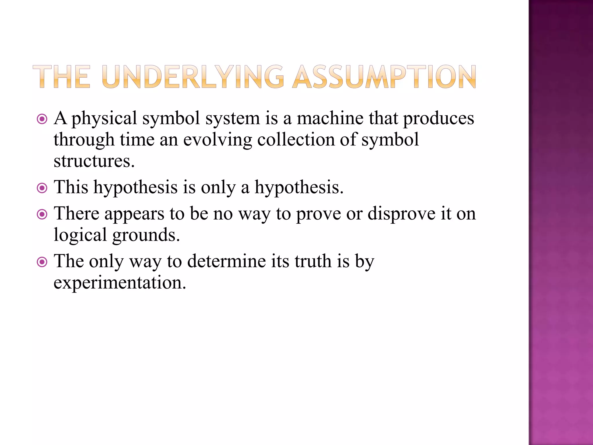  A physical symbol system is a machine that produces
  through time an evolving collection of symbol
  structures.
 This hypothesis is only a hypothesis.
 There appears to be no way to prove or disprove it on
  logical grounds.
 The only way to determine its truth is by
  experimentation.
 