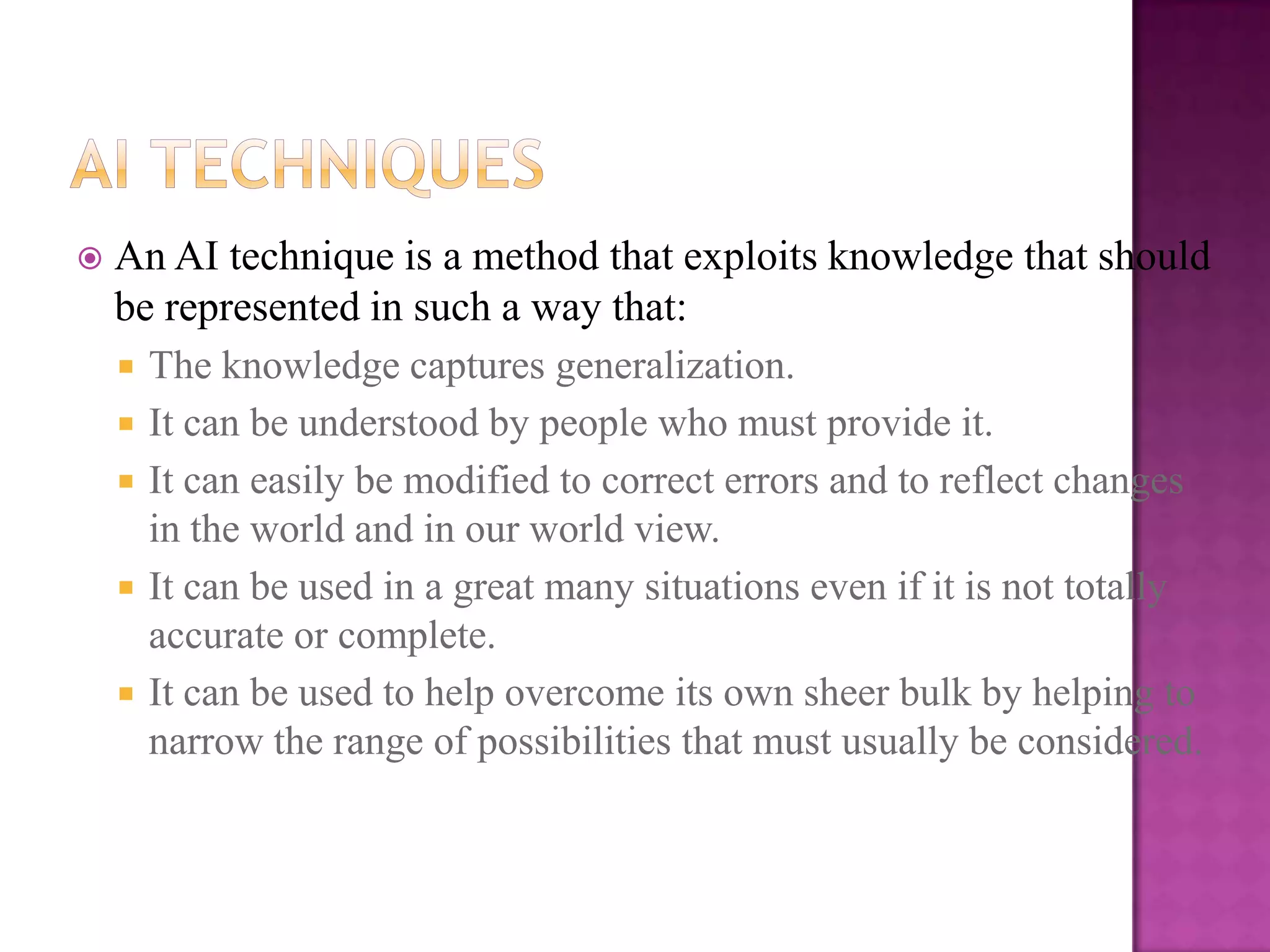    An AI technique is a method that exploits knowledge that should
    be represented in such a way that:
     The knowledge captures generalization.
     It can be understood by people who must provide it.
     It can easily be modified to correct errors and to reflect changes
      in the world and in our world view.
     It can be used in a great many situations even if it is not totally
      accurate or complete.
     It can be used to help overcome its own sheer bulk by helping to
      narrow the range of possibilities that must usually be considered.
 