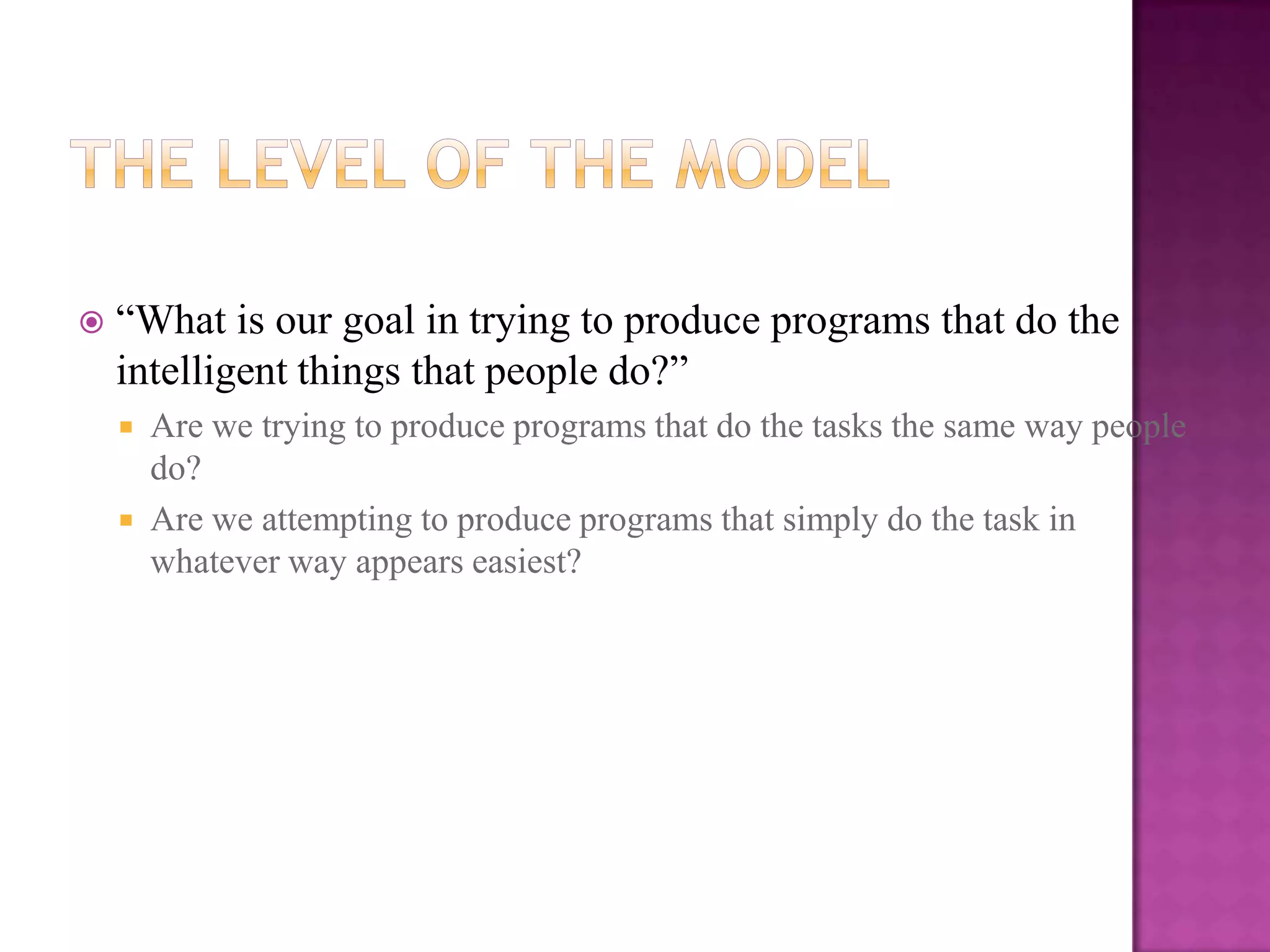    “What is our goal in trying to produce programs that do the
    intelligent things that people do?”
       Are we trying to produce programs that do the tasks the same way people
        do?
       Are we attempting to produce programs that simply do the task in
        whatever way appears easiest?
 