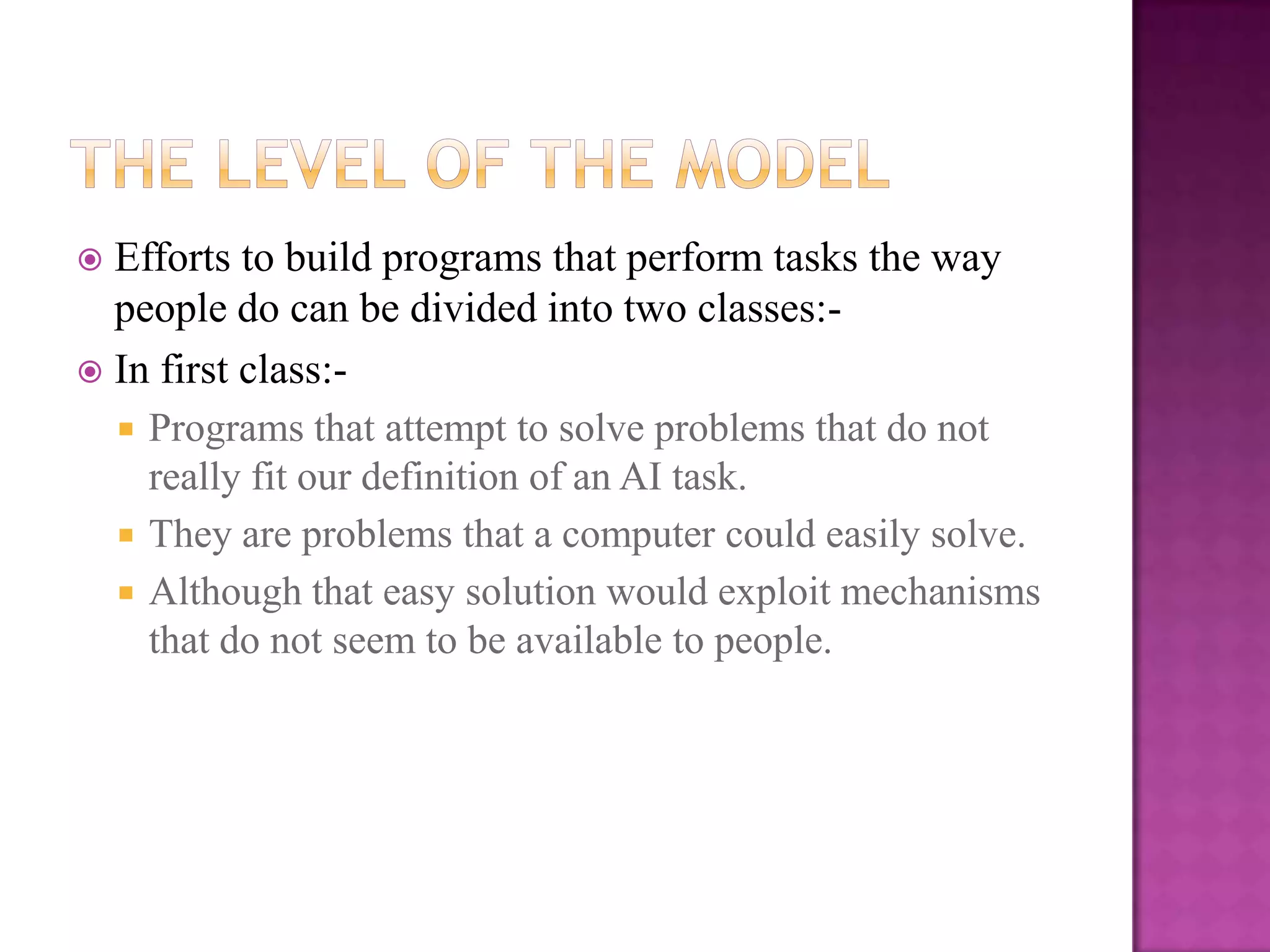  Efforts to build programs that perform tasks the way
  people do can be divided into two classes:-
 In first class:-
   Programs that attempt to solve problems that do not
    really fit our definition of an AI task.
   They are problems that a computer could easily solve.
   Although that easy solution would exploit mechanisms
    that do not seem to be available to people.
 