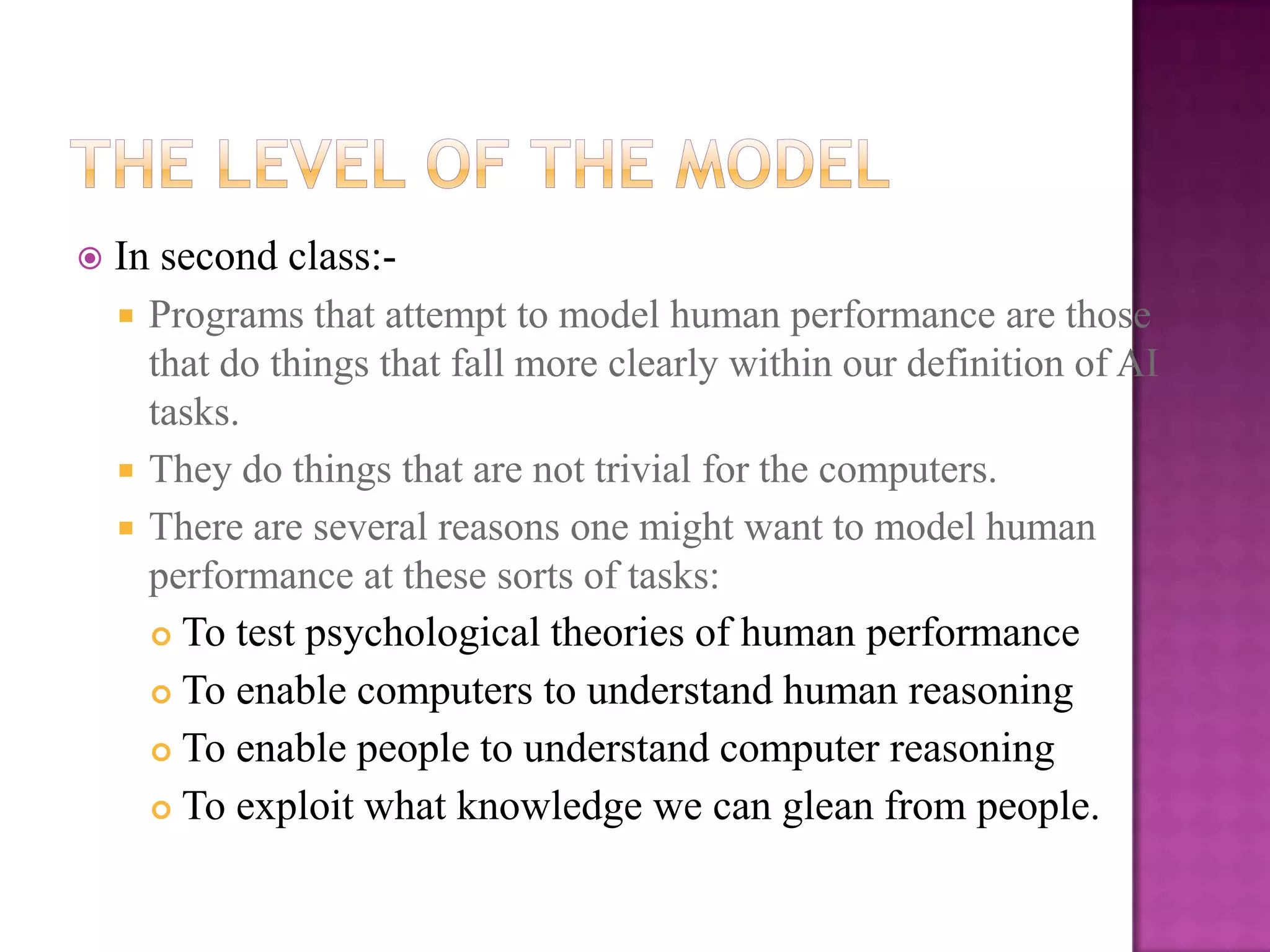    In second class:-
     Programs that attempt to model human performance are those
      that do things that fall more clearly within our definition of AI
      tasks.
     They do things that are not trivial for the computers.
     There are several reasons one might want to model human
      performance at these sorts of tasks:
       To test psychological theories of human performance

       To enable computers to understand human reasoning

       To enable people to understand computer reasoning

       To exploit what knowledge we can glean from people.
 