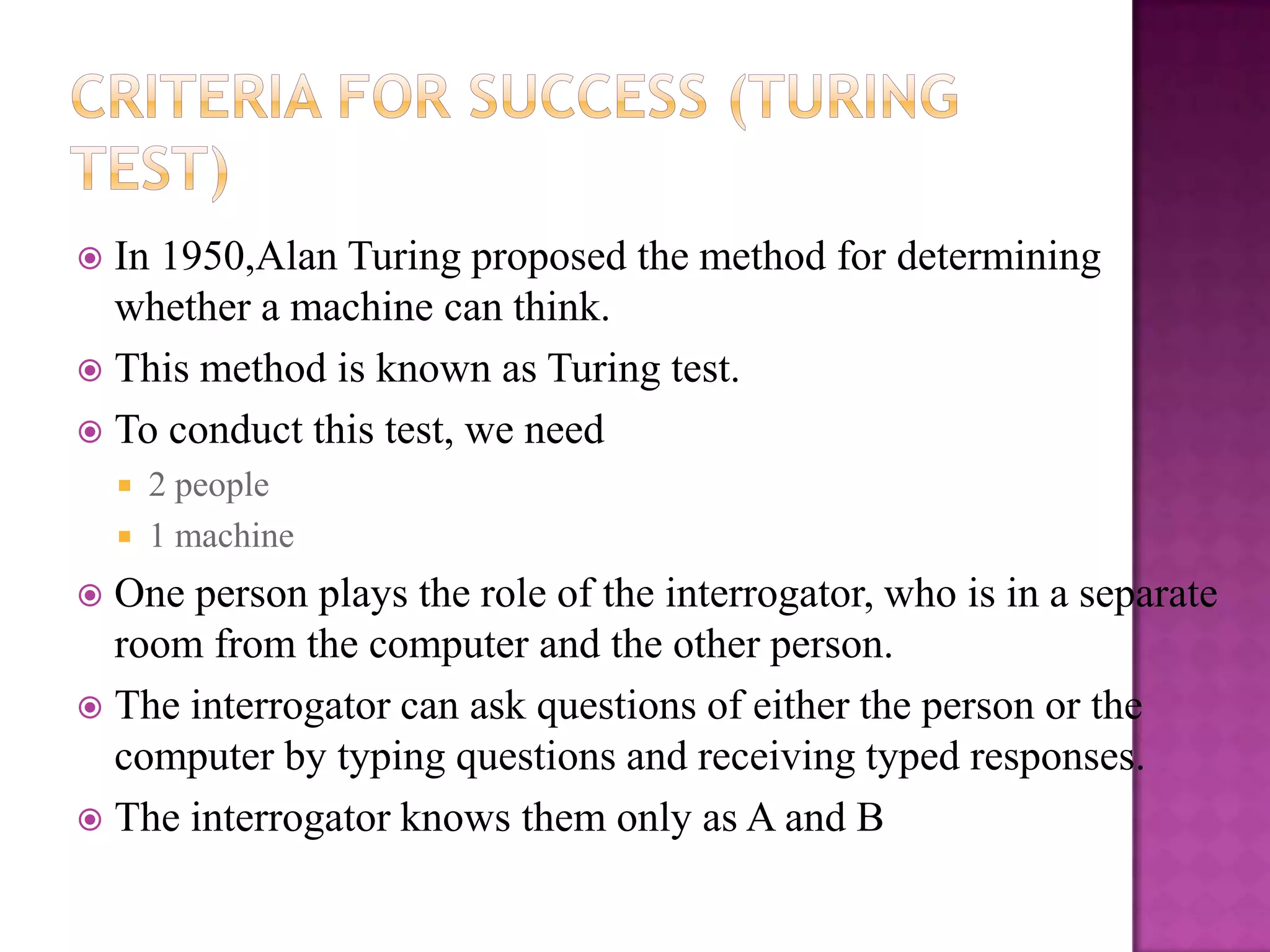  In 1950,Alan Turing proposed the method for determining
  whether a machine can think.
 This method is known as Turing test.
 To conduct this test, we need
       2 people
       1 machine
 One person plays the role of the interrogator, who is in a separate
  room from the computer and the other person.
 The interrogator can ask questions of either the person or the
  computer by typing questions and receiving typed responses.
 The interrogator knows them only as A and B
 