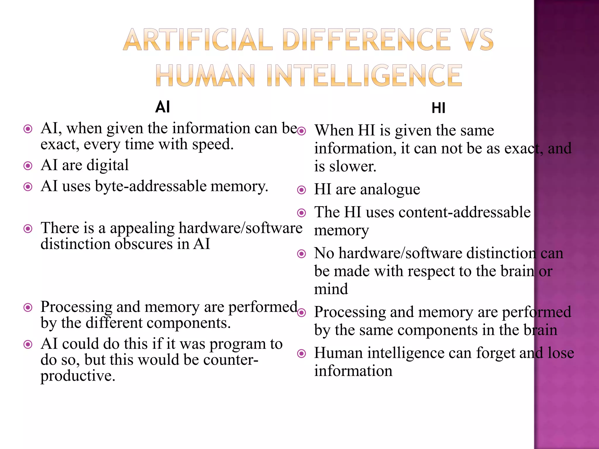 AI                                       HI
   AI, when given the information can be  When HI is given the same
    exact, every time with speed.           information, it can not be as exact, and
   AI are digital                          is slower.
   AI uses byte-addressable memory.       HI are analogue
                                           The HI uses content-addressable
   There is a appealing hardware/software memory
    distinction obscures in AI
                                           No hardware/software distinction can
                                            be made with respect to the brain or
                                            mind
   Processing and memory are performed Processing and memory are performed
    by the different components.            by the same components in the brain
   AI could do this if it was program to
                                           Human intelligence can forget and lose
    do so, but this would be counter-
    productive.                             information
 