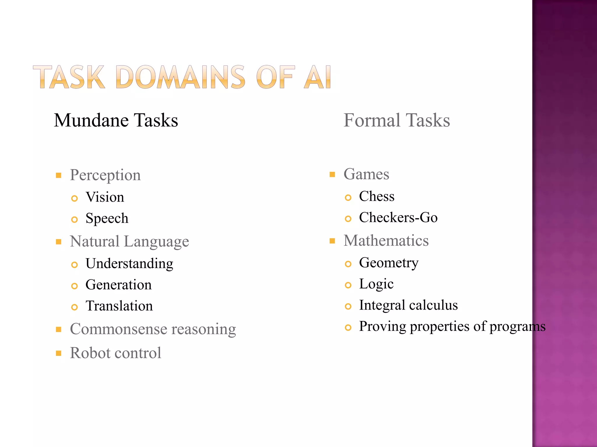 Mundane Tasks                   Formal Tasks

   Perception                 Games
       Vision                     Chess
       Speech                     Checkers-Go
   Natural Language           Mathematics
       Understanding              Geometry
       Generation                 Logic
       Translation                Integral calculus
   Commonsense reasoning          Proving properties of programs
   Robot control
 