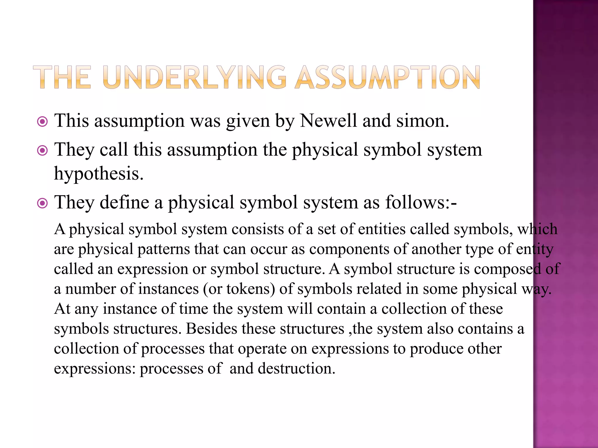  This assumption was given by Newell and simon.
 They call this assumption the physical symbol system
  hypothesis.
 They define a physical symbol system as follows:-
    A physical symbol system consists of a set of entities called symbols, which
    are physical patterns that can occur as components of another type of entity
    called an expression or symbol structure. A symbol structure is composed of
    a number of instances (or tokens) of symbols related in some physical way.
    At any instance of time the system will contain a collection of these
    symbols structures. Besides these structures ,the system also contains a
    collection of processes that operate on expressions to produce other
    expressions: processes of and destruction.
 