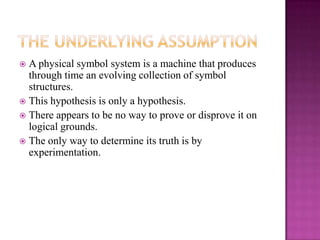  A physical symbol system is a machine that produces
  through time an evolving collection of symbol
  structures.
 This hypothesis is only a hypothesis.
 There appears to be no way to prove or disprove it on
  logical grounds.
 The only way to determine its truth is by
  experimentation.
 