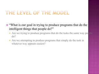    “What is our goal in trying to produce programs that do the
    intelligent things that people do?”
       Are we trying to produce programs that do the tasks the same way people
        do?
       Are we attempting to produce programs that simply do the task in
        whatever way appears easiest?
 
