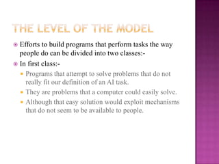  Efforts to build programs that perform tasks the way
  people do can be divided into two classes:-
 In first class:-
   Programs that attempt to solve problems that do not
    really fit our definition of an AI task.
   They are problems that a computer could easily solve.
   Although that easy solution would exploit mechanisms
    that do not seem to be available to people.
 