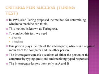  In 1950,Alan Turing proposed the method for determining
  whether a machine can think.
 This method is known as Turing test.
 To conduct this test, we need
       2 people
       1 machine
 One person plays the role of the interrogator, who is in a separate
  room from the computer and the other person.
 The interrogator can ask questions of either the person or the
  computer by typing questions and receiving typed responses.
 The interrogator knows them only as A and B
 