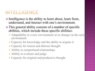  Intelligence is the ability to learn about, learn from,
  understand, and interact with one’s environment.
 This general ability consists of a number of specific
  abilities, which include these specific abilities:
     Adaptability to a new environment or to changes in the current
      environment
     Capacity for knowledge and the ability to acquire it
     Capacity for reason and abstract thought
     Ability to comprehend relationships
     Ability to evaluate and judge
     Capacity for original and productive thought
 