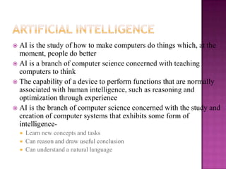  AI is the study of how to make computers do things which, at the
  moment, people do better
 AI is a branch of computer science concerned with teaching
  computers to think
 The capability of a device to perform functions that are normally
  associated with human intelligence, such as reasoning and
  optimization through experience
 AI is the branch of computer science concerned with the study and
  creation of computer systems that exhibits some form of
  intelligence-
       Learn new concepts and tasks
       Can reason and draw useful conclusion
       Can understand a natural language
 