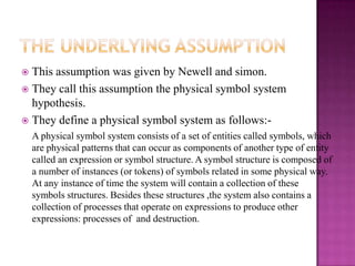  This assumption was given by Newell and simon.
 They call this assumption the physical symbol system
  hypothesis.
 They define a physical symbol system as follows:-
    A physical symbol system consists of a set of entities called symbols, which
    are physical patterns that can occur as components of another type of entity
    called an expression or symbol structure. A symbol structure is composed of
    a number of instances (or tokens) of symbols related in some physical way.
    At any instance of time the system will contain a collection of these
    symbols structures. Besides these structures ,the system also contains a
    collection of processes that operate on expressions to produce other
    expressions: processes of and destruction.
 