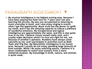    My musical intelligence is my highest scoring area, because I
    have been playing the flute now for 7 years and I am also
    learning the piccolo. My ears are accustomed to listening to
    music everyday in band, and I also enjoy singing in events
    when I get the opportunity. Music truly has the power to uplift
    my mood, and it has the amazing capacity to induce a plethora
    of wonderful emotions. My Intrapersonal and logical
    intelligence are approximately the same, and this is also quite
    true in my life. I believe I know myself really well, and I
    usually make decisions which I’m sure are right for me, not
    because of another’s opinions. Numbers have always come
    naturally to me, and I participate in activities such as Math
    Team and Trig Star. My Naturalistic intelligence is my lowest
    area, because I usually do not enjoy spending large amounts of
    time outside. While I do enjoy watching nature, I believe it is
    more comfortable to watch such scenery from a more
    sheltered location. My knowledge in birds, nature, and animals
    is quite weak.
 