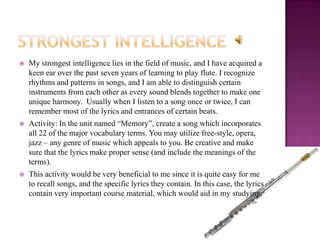    My strongest intelligence lies in the field of music, and I have acquired a
    keen ear over the past seven years of learning to play flute. I recognize
    rhythms and patterns in songs, and I am able to distinguish certain
    instruments from each other as every sound blends together to make one
    unique harmony. Usually when I listen to a song once or twice, I can
    remember most of the lyrics and entrances of certain beats.
   Activity: In the unit named “Memory”, create a song which incorporates
    all 22 of the major vocabulary terms. You may utilize free-style, opera,
    jazz – any genre of music which appeals to you. Be creative and make
    sure that the lyrics make proper sense (and include the meanings of the
    terms).
   This activity would be very beneficial to me since it is quite easy for me
    to recall songs, and the specific lyrics they contain. In this case, the lyrics
    contain very important course material, which would aid in my studying.
 