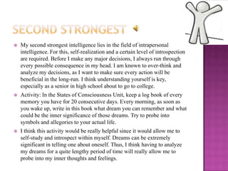    My second strongest intelligence lies in the field of intrapersonal
    intelligence. For this, self-realization and a certain level of introspection
    are required. Before I make any major decisions, I always run through
    every possible consequence in my head. I am known to over-think and
    analyze my decisions, as I want to make sure every action will be
    beneficial in the long-run. I think understanding yourself is key,
    especially as a senior in high school about to go to college.
   Activity: In the States of Consciousness Unit, keep a log book of every
    memory you have for 20 consecutive days. Every morning, as soon as
    you wake up, write in this book what dream you can remember and what
    could be the inner significance of those dreams. Try to probe into
    symbols and allegories to your actual life.
   I think this activity would be really helpful since it would allow me to
    self-study and introspect within myself. Dreams can be extremely
    significant in telling one about oneself. Thus, I think having to analyze
    my dreams for a quite lengthy period of time will really allow me to
    probe into my inner thoughts and feelings.
 