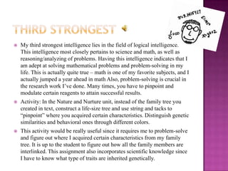    My third strongest intelligence lies in the field of logical intelligence.
    This intelligence most closely pertains to science and math, as well as
    reasoning/analyzing of problems. Having this intelligence indicates that I
    am adept at solving mathematical problems and problem-solving in my
    life. This is actually quite true – math is one of my favorite subjects, and I
    actually jumped a year ahead in math Also, problem-solving is crucial in
    the research work I’ve done. Many times, you have to pinpoint and
    modulate certain reagents to attain successful results.
   Activity: In the Nature and Nurture unit, instead of the family tree you
    created in text, construct a life-size tree and use string and tacks to
    “pinpoint” where you acquired certain characteristics. Distinguish genetic
    similarities and behavioral ones through different colors.
   This activity would be really useful since it requires me to problem-solve
    and figure out where I acquired certain characteristics from my family
    tree. It is up to the student to figure out how all the family members are
    interlinked. This assignment also incorporates scientific knowledge since
    I have to know what type of traits are inherited genetically.
 