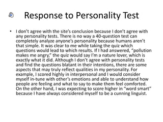 Response to Personality Test
• I don’t agree with the site’s conclusion because I don’t agree with
  any personality tests. There is no way a 40-question test can
  completely analyze anyone’s personality because humans aren’t
  that simple. It was clear to me while taking the quiz which
  questions would lead to which results. If I had answered, “pollution
  makes me angry,” the quiz would say I’m a nature lover, which is
  exactly what it did. Although I don’t agree with personality tests
  and find the questions blatant in their intentions, there are some
  aspects that may truly reflect qualities in my personality. For
  example, I scored highly in interpersonal and I would consider
  myself in-tune with other’s emotions and able to understand how
  people are feeling and what to say to make them feel comforted.
  On the other hand, I was expecting to score higher in “word smart”
  because I have always considered myself to be a cunning linguist.
 