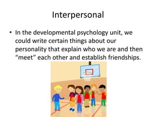 Interpersonal
• In the developmental psychology unit, we
  could write certain things about our
  personality that explain who we are and then
  “meet” each other and establish friendships.
 