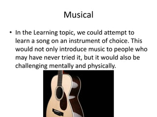 Musical
• In the Learning topic, we could attempt to
  learn a song on an instrument of choice. This
  would not only introduce music to people who
  may have never tried it, but it would also be
  challenging mentally and physically.
 