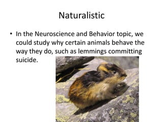 Naturalistic
• In the Neuroscience and Behavior topic, we
  could study why certain animals behave the
  way they do, such as lemmings committing
  suicide.
 