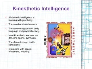 Kinesthetic Intelligence
●   Kinesthetic intelligence is
    learning with your body.
●   They are hands on learners.
●   They are very good with body
    language and physical activity.
●   Most kinesthetic learners are
    dancers, sports, gymnasts.
●   They learn through bodily
    sensations.
●   Interacting with space,
    movement, touching
 