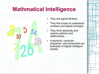 Mathmatical Intelligence
             ●   They are logical thinkers.
             ●   They find it easy to understand
                 numbers and logical concepts.
             ●   They think abstractly and
                 explore patterns and
                 relationships.
             ●   A physicist, computer
                 programer, and accountant are
                 examples of logical intelligent
                 people.
 