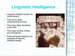 Linguistic Intelligence
●   Linguistic intelligent people are
    verbal leaners.
●   They have a deep
    understanding of words.
●   They have highly developed
    social skills.
●   They enjoy reading, writing,
    and word games.
●   Poets and public speakers are
    examples of linguistic
    intelligent people.
 