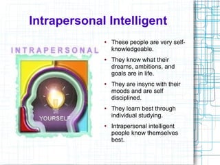 Intrapersonal Intelligent
             ●   These people are very self-
                 knowledgeable.
             ●   They know what their
                 dreams, ambitions, and
                 goals are in life.
             ●   They are insync with their
                 moods and are self
                 disciplined.
             ●   They learn best through
                 individual studying.
             ●   Intrapersonal intelligent
                 people know themselves
                 best.
 