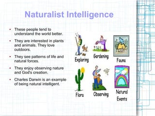 Naturalist Intelligence
●   These people tend to
    understand the world better.
●   They are interested in plants
    and animals. They love
    outdoors.
●   They see patterns of life and
    natural forces.
●   They enjoy observing nature
    and God's creation.
●   Charles Darwin is an example
    of being natural intelligent.
 