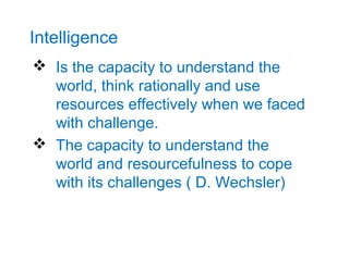 Intelligence
 Is the capacity to understand the
  world, think rationally and use
  resources effectively when we faced
  with challenge.
 The capacity to understand the
  world and resourcefulness to cope
  with its challenges ( D. Wechsler)
 
